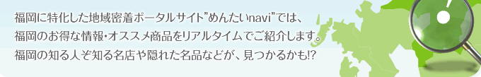 福岡に特化した地域密着ポータルサイト”めんたいnavi”では、福岡のお得な情報・オススメ商品をリアルタイムでご紹介します。福岡の知る人ぞ知る名店や隠れた名品などが、見つかるかも！？